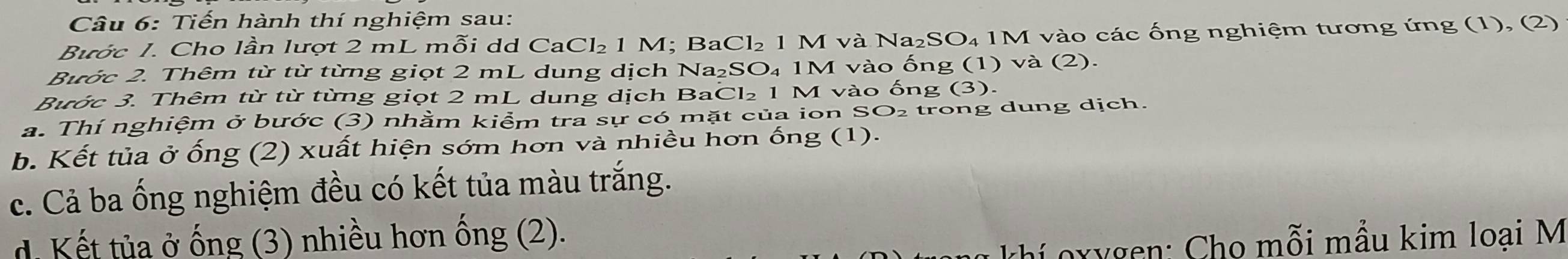 Tiến hành thí nghiệm sau: 
Bước 1. Cho lần lượt 2 mL mỗi dd CaCl₂ 1 M; BaCl₂ 1 M và Na₂SO₄ 1M vào các ống nghiệm tương ứng (1), (2) 
Bước 2. Thêm từ từ từng giọt 2 mL dung dịch Na₂SO₄ 1M vào ống (1) và (2). 
Bước 3. Thêm từ từ từng giọt 2 mL dung dịch BaCl₂ 1 M vào ống (3). 
a. Thí nghiệm ở bước (3) nhằm kiểm tra sự có mặt của ion SO₂ trong dung dịch. 
b. Kết tủa ở ống (2) xuất hiện sớm hơn và nhiều hơn ống (1). 
c. Cả ba ống nghiệm đều có kết tủa màu trắng. 
d. Kết tủa ở ống (3) nhiều hơn ống (2). 
khí oxygen: Cho mỗi mẫu kim loại M