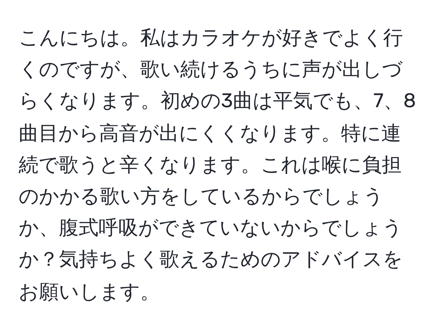 こんにちは。私はカラオケが好きでよく行くのですが、歌い続けるうちに声が出しづらくなります。初めの3曲は平気でも、7、8曲目から高音が出にくくなります。特に連続で歌うと辛くなります。これは喉に負担のかかる歌い方をしているからでしょうか、腹式呼吸ができていないからでしょうか？気持ちよく歌えるためのアドバイスをお願いします。