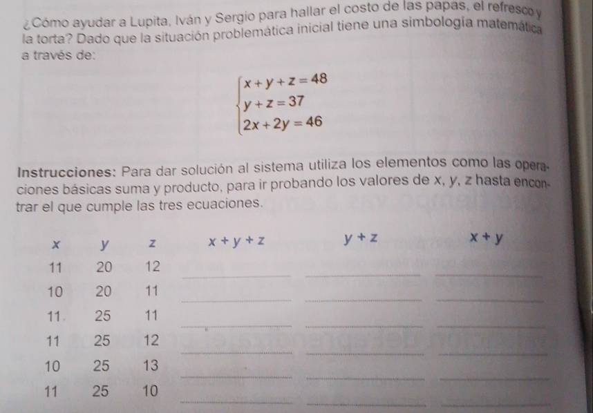 Cómo ayudar a Lupita, Iván y Sergio para hallar el costo de las papas, el refresco y
la torta? Dado que la situación problemática inicial tiene una simbología matemática
a través de:
beginarrayl x+y+z=48 y+z=37 2x+2y=46endarray.
Instrucciones: Para dar solución al sistema utiliza los elementos como las opera
ciones básicas suma y producto, para ir probando los valores de x, y, z hasta encon-
trar el que cumple las tres ecuaciones.
_
_
_