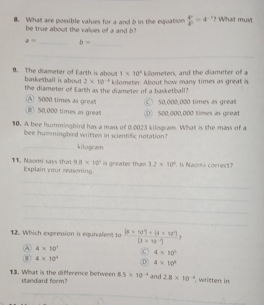 What are possible values for a and b in the equation  4^x/4^y =4^(-1) ? What must
be true about the values of a and b?
a= _ b=
_
_
_
_
9. The diameter of Earth is about 1* 10^4 kilometers, and the diameter of a
basketball is about 2* 10^(-4) kilometer. About how many times as great is
the diameter of Earth as the diameter of a basketball?
A 5000 times as great C 50,000,000 times as great
B 50,000 times as great D 500,000,000 times as great
10. A bee hummingbird has a mass of 0.0023 kilogram. What is the mass of a
bee hummingbird written in scientific notation?
_kilogram
11. Naomi says that 9.8* 10^5 is greater than 3.2* 10^6. Is Naomi correct?
Explain your reasoning.
_
_
_
_
12. Which expression is equivalent to  ((8* 10^3)+(4* 10^3))/(3* 10^(-2))  ?
A 4* 10^1
C 4* 10^5
B 4* 10^4
D 4* 10^8
13. What is the difference between 8.5* 10^(-4) and 2.8* 10^(-4) , written in
standard form?
_
_