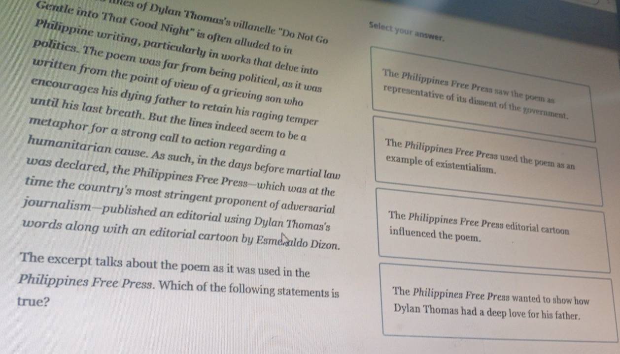 lhes of Dylan Thomas's villanelle "Do Not Go
Gentle into That Good Night" is often alluded to in
Select your answer.
Philippine writing, particularly in works that delve into
politics. The poem was far from being political, as it was
written from the point of view of a grieving son who
The Philippines Free Press saw the poem as
encourages his dying father to retain his raging temper
representative of its dissent of the government.
until his last breath. But the lines indeed seem to be a
metaphor for a strong call to action regarding a
The Philippines Free Press used the poem as an
humanitarian cause. As such, in the days before martial law
example of existentialism.
was declared, the Philippines Free Press—which was at the
time the country's most stringent proponent of adversarial The Philippines Free Press editorial cartoon
journalism—published an editorial using Dylan Thomas's influenced the poem.
words along with an editorial cartoon by Esme aldo Dizon.
The excerpt talks about the poem as it was used in the
Philippines Free Press. Which of the following statements is
The Philippines Free Press wanted to show how
true?
Dylan Thomas had a deep love for his father.