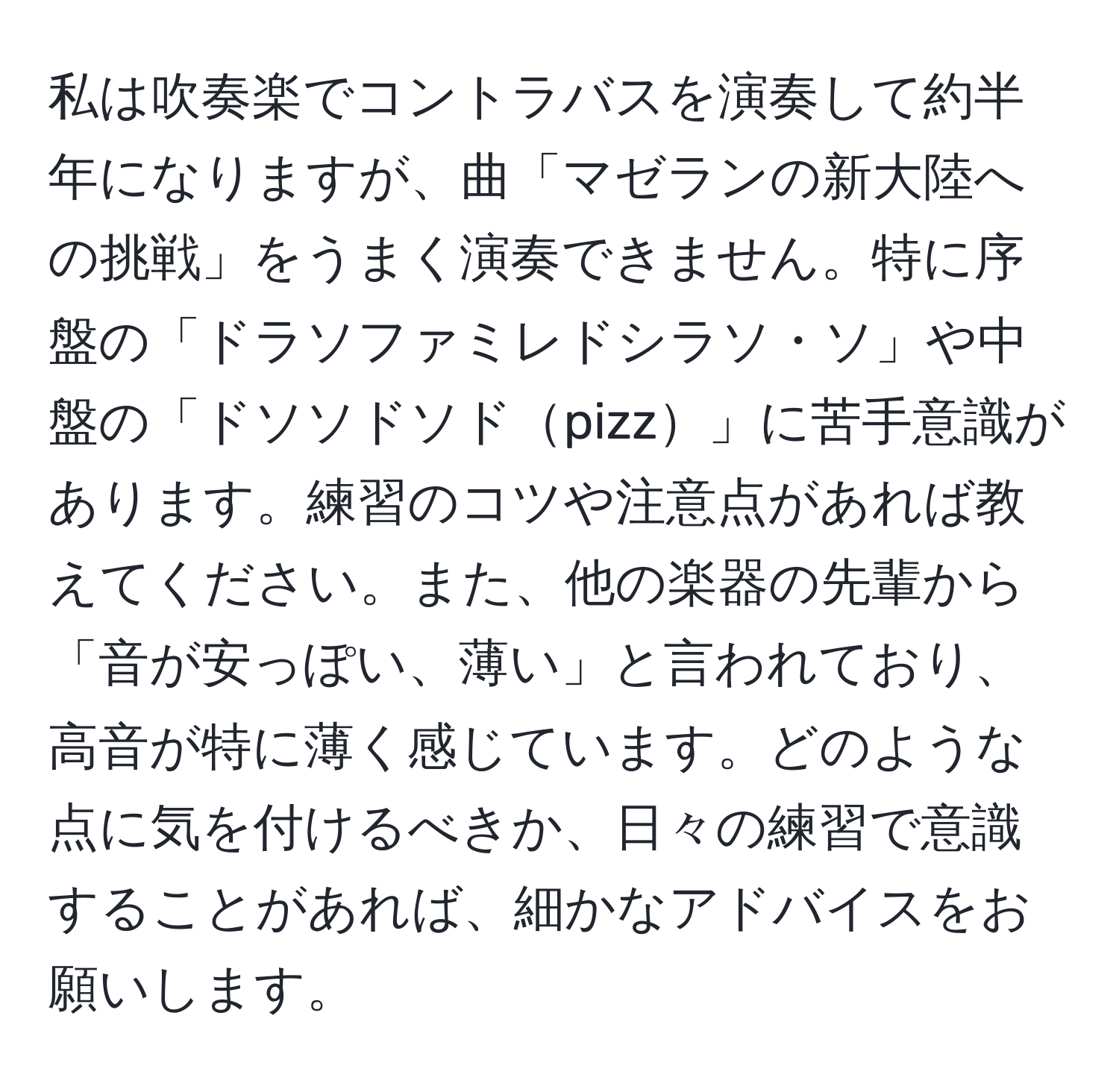 私は吹奏楽でコントラバスを演奏して約半年になりますが、曲「マゼランの新大陸への挑戦」をうまく演奏できません。特に序盤の「ドラソファミレドシラソ・ソ」や中盤の「ドソソドソドpizz」に苦手意識があります。練習のコツや注意点があれば教えてください。また、他の楽器の先輩から「音が安っぽい、薄い」と言われており、高音が特に薄く感じています。どのような点に気を付けるべきか、日々の練習で意識することがあれば、細かなアドバイスをお願いします。