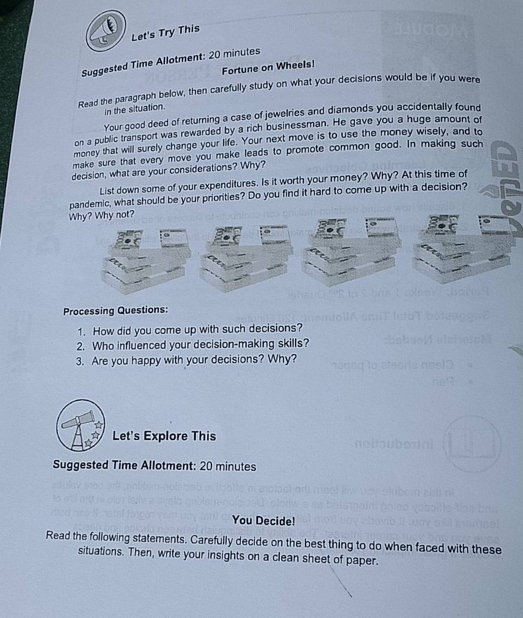 Let's Try This 
Suggested Time Allotment: 20 minutes
Fortune on Wheels! 
Read the paragraph below, then carefully study on what your decisions would be if you were 
in the situation. 
Your good deed of returning a case of jewelries and diamonds you accidentally found 
on a public transport was rewarded by a rich businessman. He gave you a huge amount of 
money that will surely change your life. Your next move is to use the money wisely, and to 
make sure that every move you make leads to promote common good. In making such 
decision, what are your considerations? Why? 
List down some of your expenditures. Is it worth your money? Why? At this time of 
pandemic, what should be your priorities? Do you find it hard to come up with a decision? 
Why? Why not? 
Processing Questions: 
1. How did you come up with such decisions? 
2. Who influenced your decision-making skills? 
3. Are you happy with your decisions? Why? 
Let's Explore This 
Suggested Time Allotment: 20 minutes
You Decide! 
Read the following statements. Carefully decide on the best thing to do when faced with these 
situations. Then, write your insights on a clean sheet of paper.