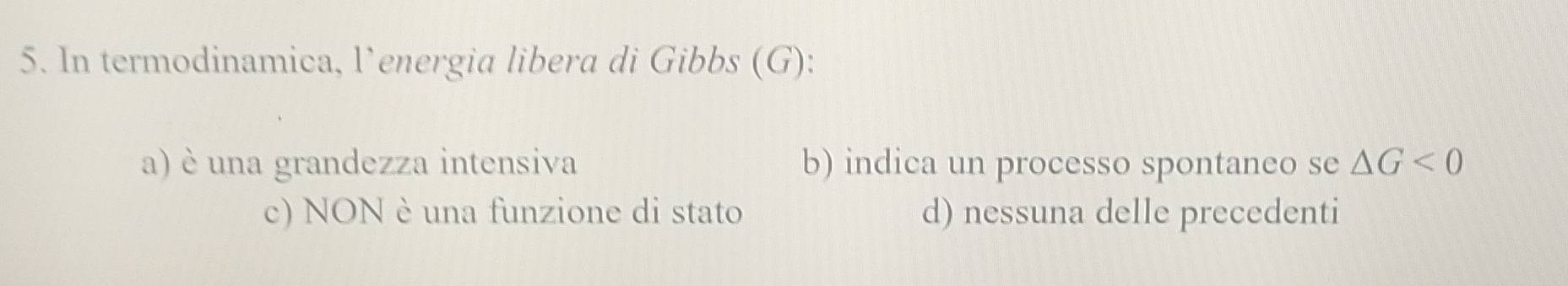 In termodinamica, l’energia libera di Gibbs (G):
a) è una grandezza intensiva b) indica un processo spontaneo se △ G<0</tex>
c) NON è una funzione di stato d) nessuna delle precedenti