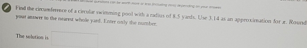 Sons 699 be worth mont or less (iouding (ero) deperding on your anwen 
Find the circamference of a circular swimening pool with a radius of 8.5 yards. Use 3.14 as an approximation for æ. Round 
your answer to the nearest wholle yard. Enter only the number. 
The solution is