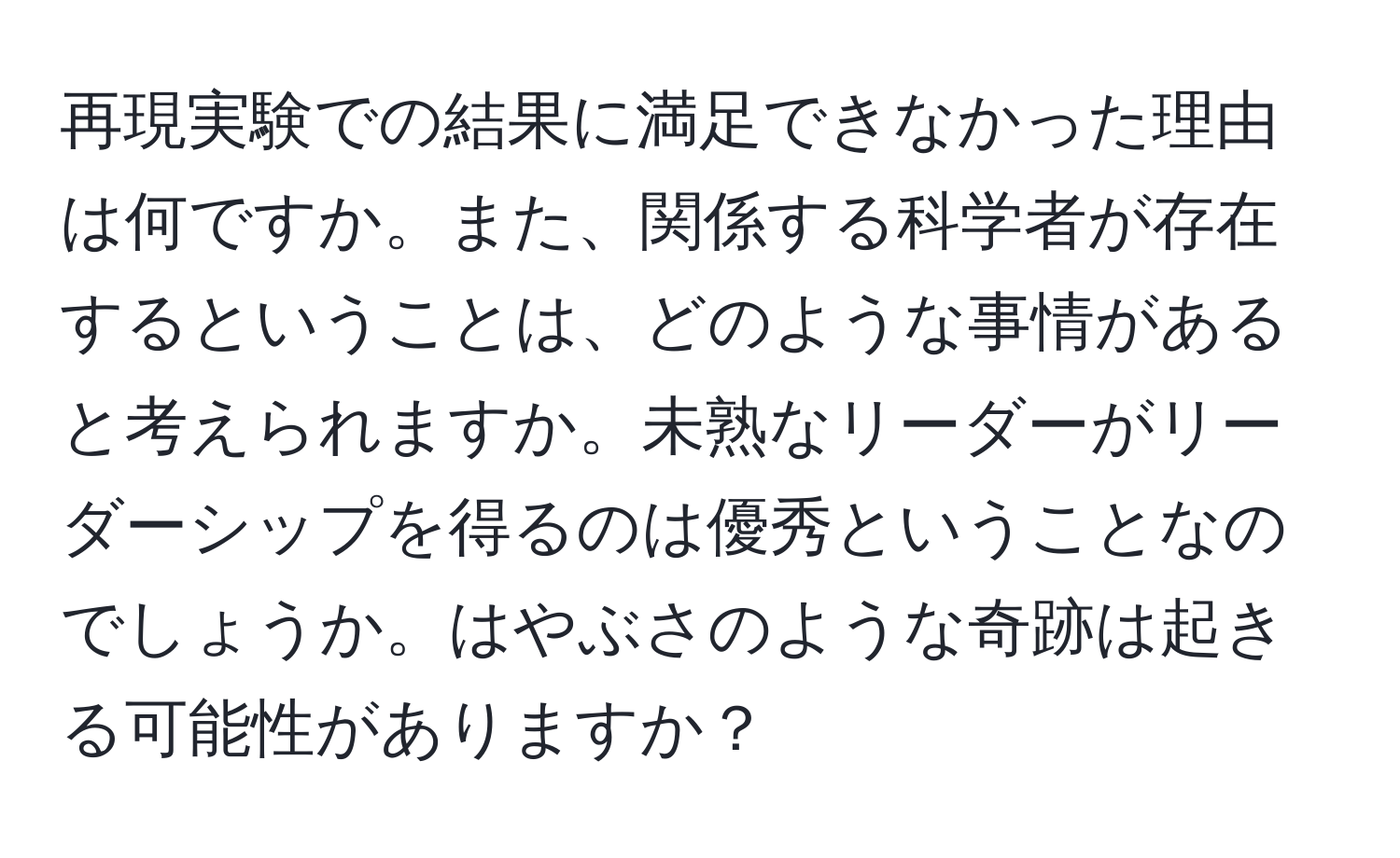 再現実験での結果に満足できなかった理由は何ですか。また、関係する科学者が存在するということは、どのような事情があると考えられますか。未熟なリーダーがリーダーシップを得るのは優秀ということなのでしょうか。はやぶさのような奇跡は起きる可能性がありますか？