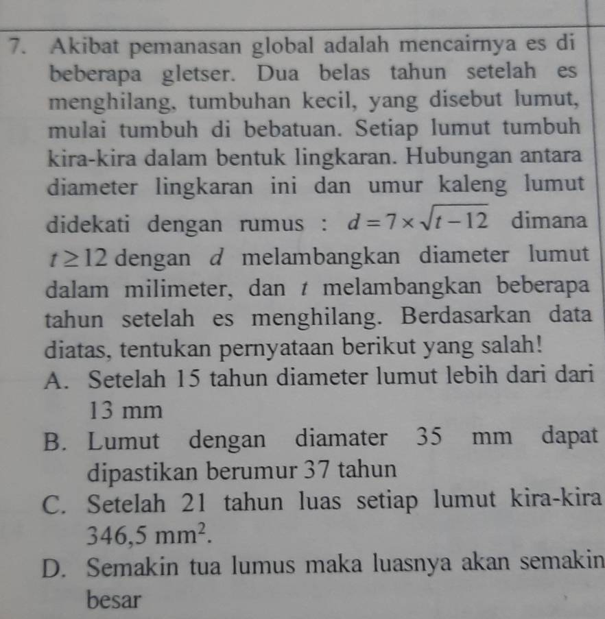 Akibat pemanasan global adalah mencairnya es di
beberapa gletser. Dua belas tahun setelah es
menghilang, tumbuhan kecil, yang disebut lumut,
mulai tumbuh di bebatuan. Setiap lumut tumbuh
kira-kira dalam bentuk lingkaran. Hubungan antara
diameter lingkaran ini dan umur kaleng lumut
didekati dengan rumus : d=7* sqrt(t-12) dimana
t≥ 12 dengan d melambangkan diameter lumut
dalam milimeter, dan t melambangkan beberapa
tahun setelah es menghilang. Berdasarkan data
diatas, tentukan pernyataan berikut yang salah!
A. Setelah 15 tahun diameter lumut lebih dari dari
13 mm
B. Lumut dengan diamater 35 mm dapat
dipastikan berumur 37 tahun
C. Setelah 21 tahun luas setiap lumut kira-kira
346,5mm^2.
D. Semakin tua lumus maka luasnya akan semakin
besar