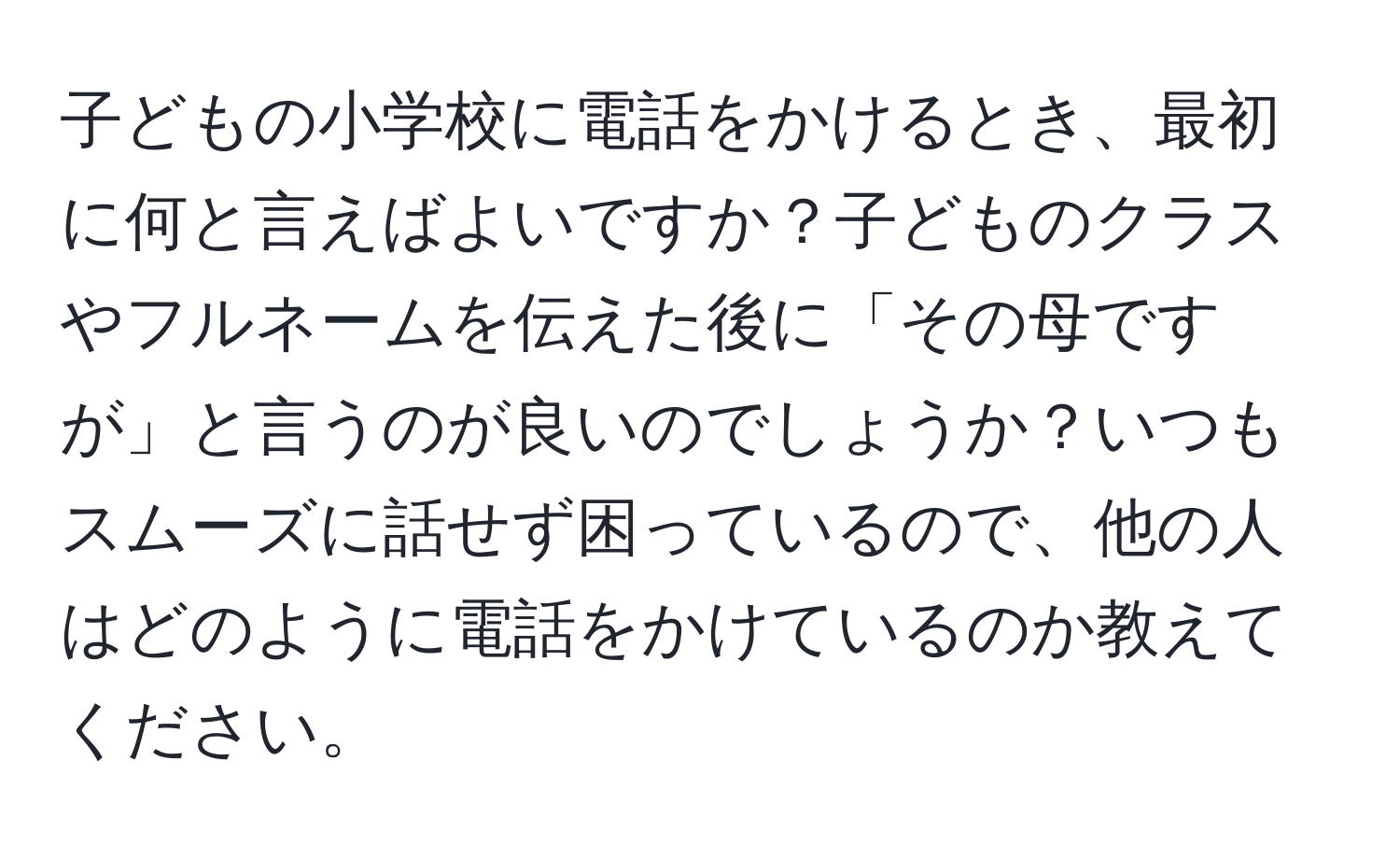 子どもの小学校に電話をかけるとき、最初に何と言えばよいですか？子どものクラスやフルネームを伝えた後に「その母ですが」と言うのが良いのでしょうか？いつもスムーズに話せず困っているので、他の人はどのように電話をかけているのか教えてください。