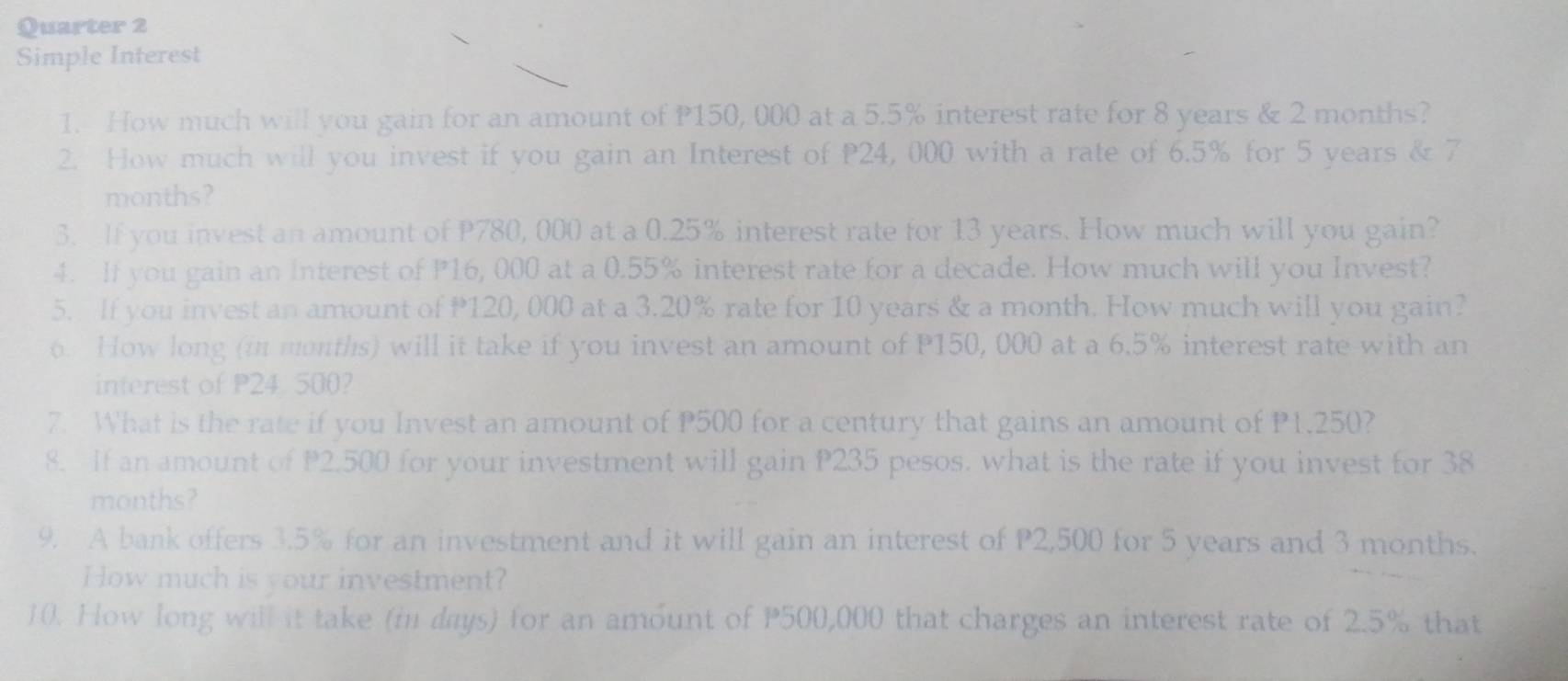 Quarter 2 
Simple Interest 
1. How much will you gain for an amount of P150, 000 at a 5.5% interest rate for 8 years & 2 months? 
2. How much will you invest if you gain an Interest of P24, 000 with a rate of 6.5% for 5 years & 7
months? 
3. If you invest an amount of P780, 000 at a 0.25% interest rate for 13 years. How much will you gain? 
4. If you gain an Interest of P16, 000 at a 0.55% interest rate for a decade. How much will you Invest? 
5. If you invest an amount of 120, 000 at a 3.20% rate for 10 years & a month. How much will you gain? 
6. How long (in months) will it take if you invest an amount of P150, 000 at a 6.5% interest rate with an 
interest of P24. 500? 
7. What is the rate if you Invest an amount of P500 for a century that gains an amount of P1,250? 
8. If an amount of P2.500 for your investment will gain P235 pesos. what is the rate if you invest for 38
months? 
9. A bank offers 3.5% for an investment and it will gain an interest of P2,500 for 5 years and 3 months. 
How much is your investment? 
10. How long will it take (in days) for an amount of P500,000 that charges an interest rate of 2.5% that