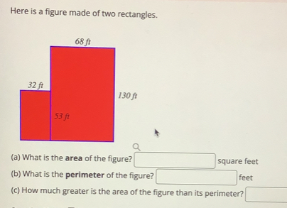 Here is a figure made of two rectangles.
(a) What is the area of the figure? square feet
(b) What is the perimeter of the figure? feet
(c) How much greater is the area of the figure than its perimeter?