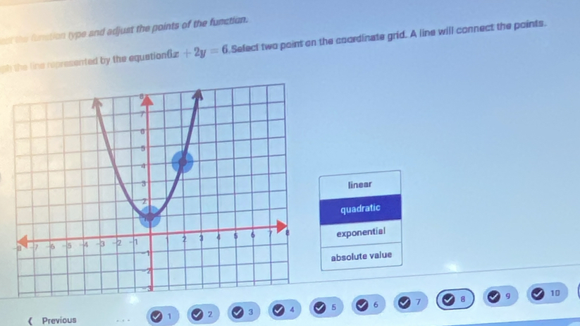 est the funation type and adjust the points of the function.
gh the line represented by the equation( x+2y=6 Sefect two point on the coordinate grid. A line will connect the points.
linear
quadratic
exponential
absolute value
10
 Previous
1 2 3 4 5 6 7 8 9