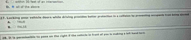 C. within 30 feet of an intersection.
D. all of the above
27. Locking your vehicle doors while driving provides better protection in a collision by preventing occupants frombeing ejected
A. ○ TRUE
B、○ FALSE
28. It is permissible to pass on the right if the vehicle in front of you is making a left hand turn.