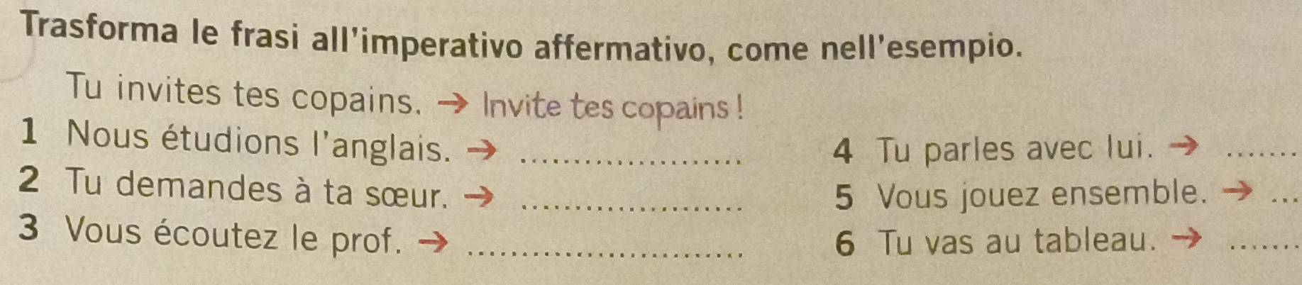 Trasforma le frasi all'imperativo affermativo, come nell'esempio. 
Tu invites tes copains. - Invite tes copains ! 
1 Nous étudions l'anglais._ 
4 Tu parles avec lui. 
_ 
2 Tu demandes à ta sœur._ 
5 Vous jouez ensemble. 
_ 
3 Vous écoutez le prof. _6 Tu vas au tableau. 
_