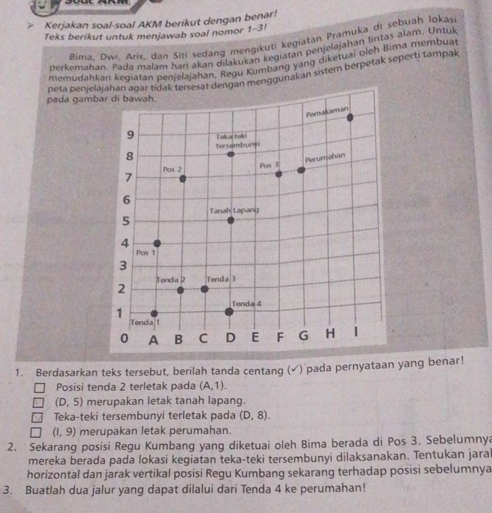 Kerjakan soal-soal AKM berikut dengan benar! 
Teks berikut untuk menjawab soal nomor 1-3! 
Bima, Dwi, Aris, dan Siti sedang mengikuti kegiatan Pramuka di sebuah lokasi 
perkemahan. Pada malam hari akan dilakukan kegiatan penjelajahan lintas alam. Untuk 
memudahkan kegiatan penjelajahan, Regu Kumbang yang diketuai oleh Bima membuat 
peta penjelajahan agar tídak tersesat dengan menggunakan sistem berpetak seperti tarpak 
pada gamb 
1. Berdasarkan teks tersebut, berilah tanda centang (√) pada pernyataan yang benar! 
Posisi tenda 2 terletak pada (A,1).
(D,5) merupakan letak tanah lapang. 
Teka-teki tersembunyi terletak pada (D,8).
(1,9) merupakan letak perumahan. 
2. Sekarang posisi Regu Kumbang yang diketuai oleh Bima berada di Pos 3. Sebelumnya 
mereka berada pada lokasi kegiatan teka-teki tersembunyi dilaksanakan. Tentukan jara 
horizontal dan jarak vertikal posisi Regu Kumbang sekarang terhadap posisi sebelumnya 
3. Buatlah dua jalur yang dapat dilalui dari Tenda 4 ke perumahan!