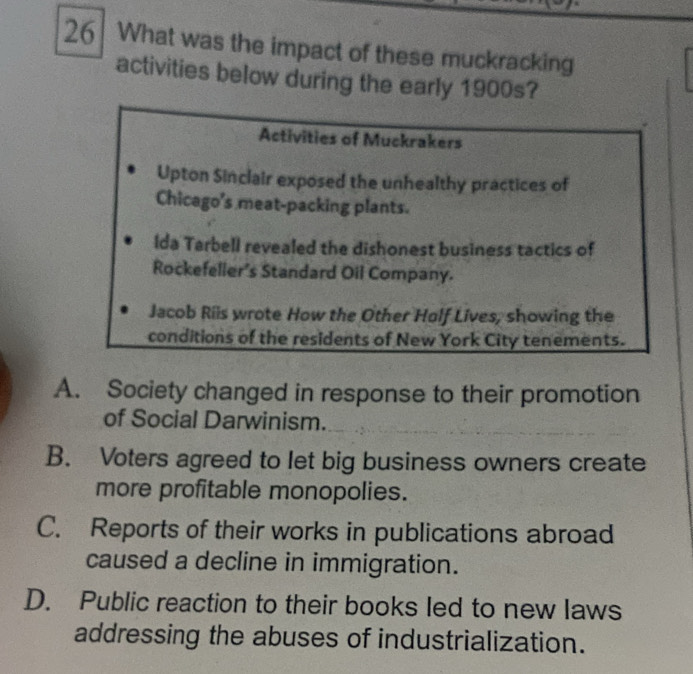 What was the impact of these muckracking
activities below during the early 190
A. Society changed in response to their promotion
of Social Darwinism.
B. Voters agreed to let big business owners create
more profitable monopolies.
C. Reports of their works in publications abroad
caused a decline in immigration.
D. Public reaction to their books led to new laws
addressing the abuses of industrialization.