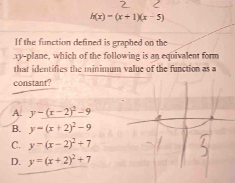 h(x)=(x+1)(x-5)
If the function defined is graphed on the
xy -plane, which of the following is an equivalent form
that identifies the minimum value of the function as a
constant?
A. y=_ (x-2)^2-9
B. y=(x+2)^2-9
C. y=(x-2)^2+7
D. y=(x+2)^2+7