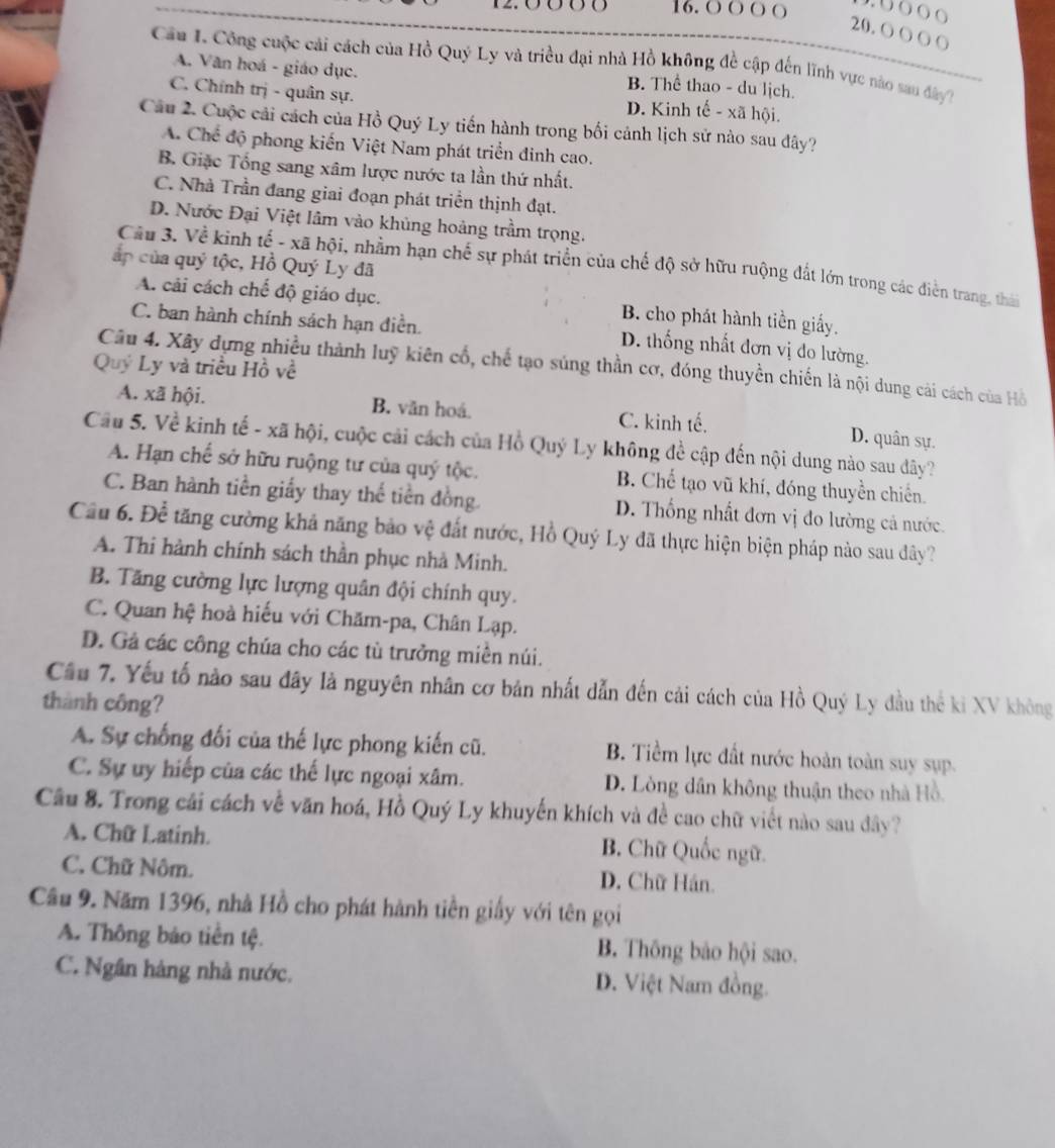 12.0660 16. ○〇○ ○
20. 〇〇 ( 〇
Câu I. Công cuộc cái cách của Hồ Quý Ly và triều đại nhà Hồ không đề cập đến lĩnh vực nào sau đây
A. Văn hoá - giáo dục. B. Thể thao - du lịch.
C. Chính trị - quân sự. D. Kinh tế - xã hội.
Câu 2. Cuộc cải cách của Hồ Quý Ly tiến hành trong bối cảnh lịch sử nào sau đây?
A. Chế độ phong kiến Việt Nam phát triển đinh cao.
B. Giặc Tổng sang xâm lược nước ta lần thứ nhất.
C. Nhà Trần đang giai đoạn phát triền thịnh đạt.
D. Nước Đại Việt lâm vào khủng hoàng trầm trọng.
ấp của quý tộc, Hồ Quý Ly đã
Câu 3. Về kinh tế - xã hội, nhằm hạn chế sự phát triển của chế độ sở hữu ruộng đất lớn trong các điễn trang, thái
A. cải cách chế độ giáo dục. B. cho phát hành tiền giấy.
C. ban hành chính sách hạn điền. D. thống nhất đơn vị đo lường.
Câu 4. Xây dựng nhiều thành luỹ kiên cổ, chế tạo súng thần cơ, đóng thuyền chiến là nội dung cải cách của Hồ
Quý Ly và triều Hồ về
A. xã hội. B. văn hoá. C. kinh tế. D. quân sự.
Cầu 5. Về kinh tế - xã hội, cuộc cải cách của Hồ Quý Ly không để cập đến nội dung nào sau dây?
A. Hạn chế sở hữu ruộng tư của quý tộc. B. Chế tạo vũ khí, đóng thuyền chiến.
C. Ban hành tiền giấy thay thế tiền đồng. D. Thống nhất đơn vị đo lường cả nước.
Cầu 6. Để tăng cường khả năng bảo vệ đất nước, Hồ Quý Ly đã thực hiện biện pháp nào sau dây?
A. Thi hành chính sách thần phục nhà Minh.
B. Tăng cường lực lượng quân đội chính quy.
C. Quan hệ hoà hiếu với Chăm-pa, Chân Lạp.
D. Gá các công chúa cho các tù trưởng miền núi.
Cầu 7. Yếu tố nào sau đây là nguyên nhân cơ bản nhất dẫn đến cải cách của Hồ Quý Ly đầu thể ki XV không
thành công?
A. Sự chống đối của thế lực phong kiến cũ. B. Tiềm lực đất nước hoàn toàn suy sụp.
C. Sự uy hiếp của các thế lực ngoại xâm. D. Lòng dân không thuận theo nhà Hồ.
Cầu 8. Trong cải cách về văn hoá, Hồ Quý Ly khuyến khích và đề cao chữ viết nào sau đây?
A. Chữ Latinh.
B. Chữ Quốc ngữ.
C. Chữ Nôm. D. Chữ Hán.
Cầu 9. Năm 1396, nhà Hồ cho phát hành tiền giấy với tên gọi
A. Thông báo tiên tệ. B. Thông bảo hội sao.
C. Ngân hàng nhà nước, D. Việt Nam đồng.