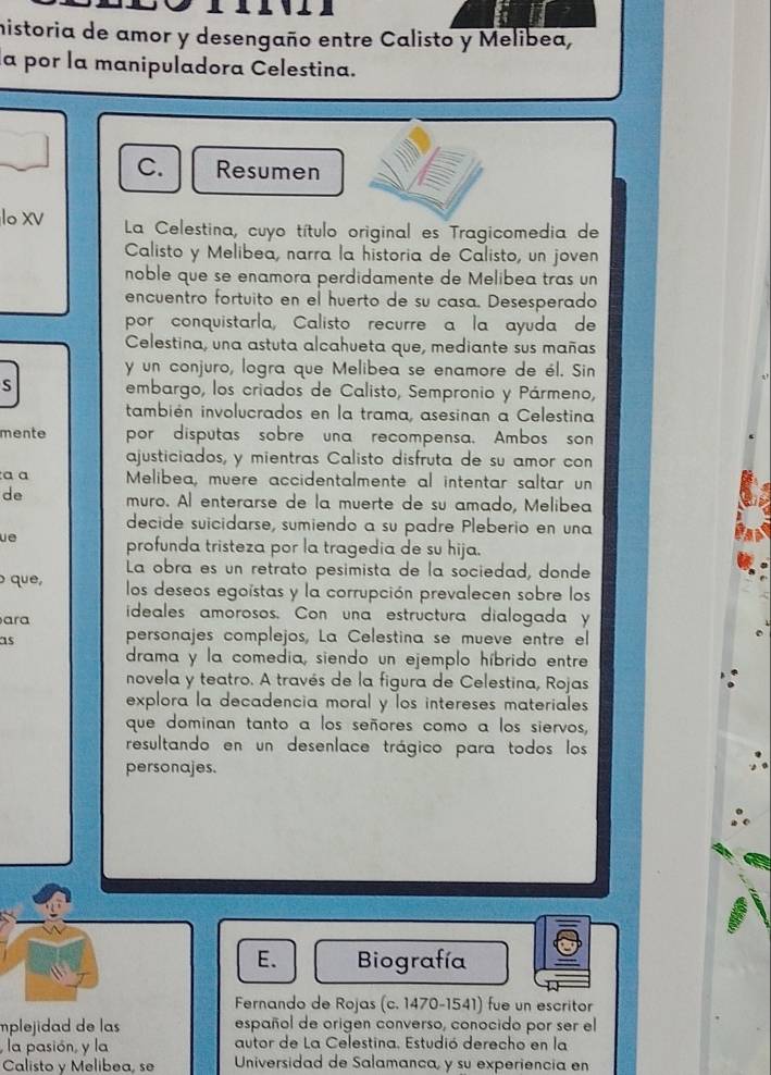 historia de amor y desengaño entre Calisto y Melibea,
la por la manipuladora Celestina.
C. Resumen
lo xV La Celestina, cuyo título original es Tragicomedia de
Calisto y Melibea, narra la historia de Calisto, un joven
noble que se enamora perdidamente de Melibea tras un
encuentro fortuito en el huerto de su casa. Desesperado
por conquistarla, Calisto recurre a la ayuda de
Celestina, una astuta alcahueta que, mediante sus mañas
y un conjuro, logra que Melibea se enamore de él. Sin
S embargo, los criados de Calisto, Sempronio y Pármeno,
también involucrados en la trama, asesinan a Celestina
mente por disputas sobre una recompensa. Ambos son
ajusticiados, y mientras Calisto disfruta de su amor con
a a  Melibea, muere accidentalmente al intentar saltar un
de muro. Al enterarse de la muerte de su amado, Melibea
decide suicidarse, sumiendo a su padre Pleberio en una
ue profunda tristeza por la tragedia de su hija.
La obra es un retrato pesimista de la sociedad, donde
que, los deseos egoistas y la corrupción prevalecen sobre los
ara ideales amorosos. Con una estructura dialogada y
as personajes complejos, La Celestina se mueve entre el
drama y la comedia, siendo un ejemplo híbrido entre
novela y teatro. A través de la figura de Celestina, Rojas
explora la decadencia moral y los intereses materiales
que dominan tanto a los señores como a los siervos,
resultando en un desenlace trágico para todos los
personajes.
E. Biografía
Fernando de Rojas (c. 1470-1541) fue un escritor
mplejidad de las español de origen converso, conocido por ser el
, la pasión, y la autor de La Celestina. Estudió derecho en la
Calisto y Melibea, se Universidad de Salamanca, y su experiencia en