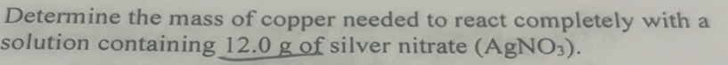 Determine the mass of copper needed to react completely with a 
solution containing 12.0 g of silver nitrate (AgNO_3).