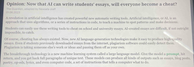 Opinion: Now that AI can write students’ essays, will everyone become a cheat? 
The Guardian, adapted by Newsela staff 
01.06.2023 
A revolution in artificial intelligence has created powerful new automatic writing tools. Artificial intelligence, or AI, is an 
approach that uses algorithms, or a series of instructions in code, to teach a machine to spot patterns and make decisions. 
Students can easily use these writing tools to cheat on school and university essays. AI-created essays are difficult, if not outright 
impossible, to catch. 
Of course, cheating has always existed. Now, new AI language-generation technologies make it easy to produce high-quality 
essays. Even if students previously downloaded essays from the internet, plagiarism software could easily detect them. 
Plagiarism is taking someone else's work or ideas and passing them off as your own. 
The breakthrough technology is a new machine learning system called a large language model. Give the model a prompt, hit 
return, and you get back full paragraphs of unique text. These models can produce all kinds of outputs such as essays, blog posts, 
poetry, op-eds, lyrics, and even computer code, a set of instructions that tells a computer what to do.