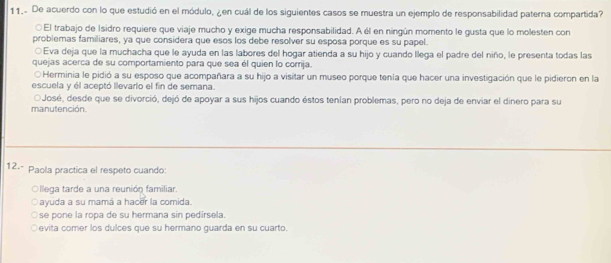 De acuerdo con lo que estudió en el módulo, ¿en cuál de los siguientes casos se muestra un ejemplo de responsabilidad paterna compartida?
○ El trabajo de Isidro requiere que viaje mucho y exige mucha responsabilidad. A él en ningún momento le gusta que lo molesten con
problemas familiares, ya que considera que esos los debe resolver su esposa porque es su papel.
○Eva deja que la muchacha que le ayuda en las labores del hogar atienda a su hijo y cuando llega el padre del niño, le presenta todas las
quejas acerca de su comportamiento para que sea él quien lo corrija.
○Herminia le pidió a su esposo que acompañara a su hijo a visitar un museo porque tenía que hacer una investigación que le pidieron en la
escuela y él aceptó llevario el fin de semana.
OJosé, desde que se divorció, dejó de apoyar a sus hijos cuando éstos tenían problemas, pero no deja de enviar el dinero para su
manutención
12.º Paola practica el respeto cuando:
Ollega tarde a una reunión familiar.
ayuda a su mamá a hacer la comida.
se pone la ropa de su hermana sin pedirsela.
evita comer los dulces que su hermano guarda en su cuarto