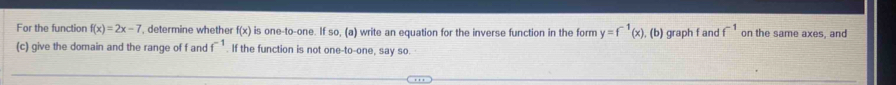 For the function f(x)=2x-7 , determine whether f(x) is one-to-one. If so, (a) write an equation for the inverse function in the form y=f^(-1)(x) , (b) graph f and f^(-1) on the same axes, and 
(c) give the domain and the range of f and f^(-1). If the function is not one-to-one, say so.