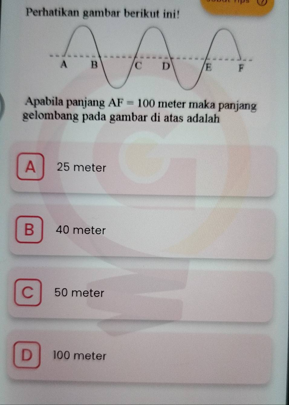 Perhatikan gambar berikut ini!
Apabila panjan AF=100 meter maka panjang
gelombang pada gambar di atas adalah
A 25 meter
B a 40 meter
C 50 meter
D 100 meter