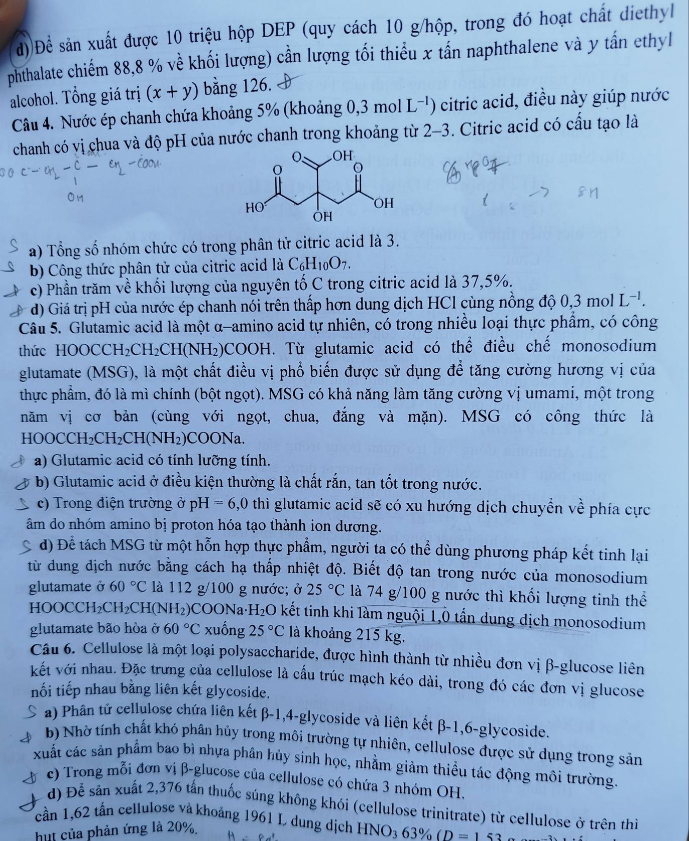 Để sản xuất được 10 triệu hộp DEP (quy cách 10 g/hộp, trong đó hoạt chất diethyl
phthalate chiếm 88,8 % về khối lượng) cần lượng tối thiểu x tấn naphthalene và y tấn ethyl
alcohol. Tổng giá trị (x+y) bằng 126.
Câu 4. Nước ép chanh chứa khoảng 5% (khoảng 0, 3t mol L^(-1)) citric acid, điều này giúp nước
chanh có vị chua và độ pH của nước chanh trong khoảng từ 2-3. Citric acid có cấu tạo là
a) Tổng số nhóm chức có trong phân tử citric acid là 3.
b) Công thức phân tử của citric acid là C_6H_10O_7.
c) Phần trăm về khối lượng của nguyên tố C trong citric acid là 37,5%.
d) Giá trị pH của nước ép chanh nói trên thấp hơn dung dịch HCl cùng nồng độ 0,3molL^(-1).
Câu 5. Glutamic acid là một α-amino acid tự nhiên, có trong nhiều loại thực phẩm, có công
thức HOOCCH CH_2C CH(NH₂) OCOOH. Từ glutamic acid có thể điều chế monosodium
glutamate (MSG), là một chất điều vị phổ biến được sử dụng để tăng cường hương vị của
thực phẩm, đó là mì chính (bột ngọt). MSG có khả năng làm tăng cường vị umami, một trong
năm vị cơ bản (cùng với ngọt, chua, đắng và mặn). MSG có công thức là
HOO CCH_2CH_2CH(NH_2)COONa.
a) Glutamic acid có tính lưỡng tính.
b) Glutamic acid ở điều kiện thường là chất rắn, tan tốt trong nước.
c) Trong điện trường ở pH=6,0 thì glutamic acid sẽ có xu hướng dịch chuyển về phía cực
âm do nhóm amino bị proton hóa tạo thành ion dương.
d) Để tách MSG từ một hỗn hợp thực phẩm, người ta có thể dùng phương pháp kết tinh lại
từ dung dịch nước bằng cách hạ thấp nhiệt độ. Biết độ tan trong nước của monosodium
glutamate ở 60°C là 112 g/100 g nước; ở 25°C là 74 g/100 g nước thì khối lượng tinh thể
HOOCCH₂ CH_2CH (N (H_2) SCOONa·H₂O kết tinh khi làm nguội 1,Ô tấn dung dịch monosodium
glutamate bão hòa ở 60°C xuống 25°C là khoảng 215 kg.
Câu 6. Cellulose là một loại polysaccharide, được hình thành từ nhiều đơn vị β-glucose liên
kết với nhau. Đặc trưng của cellulose là cấu trúc mạch kéo dài, trong đó các đơn vị glucose
nối tiếp nhau bằng liên kết glycoside.
a) Phân tứ cellulose chứa liên kết β-1,4-glycoside và liên kết β-1,6-glycoside.
b) Nhờ tính chất khó phân hủy trong môi trường tự nhiên, cellulose được sử dụng trong sản
xuất các sản phẩm bao bì nhựa phân hủy sinh học, nhằm giảm thiều tác động môi trường.
c) Trong mỗi đơn vị β-glucose của cellulose có chứa 3 nhóm OH.
d) Để sản xuất 2,376 tấn thuốc súng không khói (cellulose trinitrate) từ cellulose ở trên thì
cần 1,62 tấn cellulose và khoảng 1961 L dung dịch HNO3 63% (D=153
hut của phản ứng là 20%.
-1