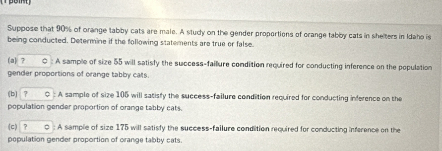 (1 βôint) 
Suppose that 90% of orange tabby cats are male. A study on the gender proportions of orange tabby cats in shelters in Idaho is 
being conducted. Determine if the following statements are true or false. 
(a) ? ○ A sample of size 55 will satisfy the success-failure condition required for conducting inference on the population 
gender proportions of orange tabby cats. 
(b) ？ ○ : A sample of size 105 will satisfy the success-failure condition required for conducting inference on the 
population gender proportion of orange tabby cats. 
(c) ？ ○ : A sample of size 175 will satisfy the success-failure condition required for conducting inference on the 
population gender proportion of orange tabby cats.