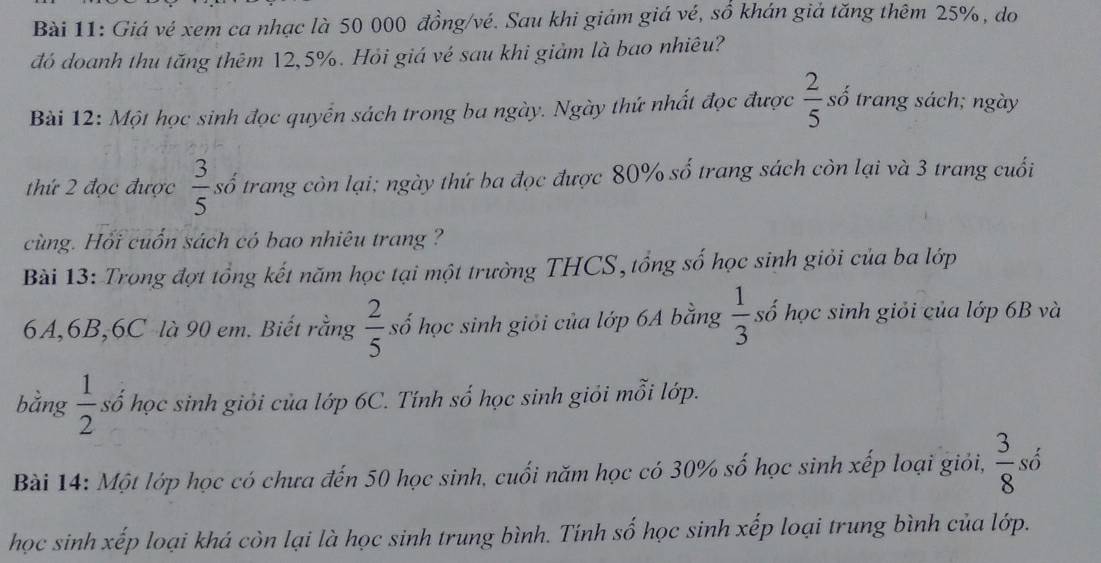 Giá vé xem ca nhạc là 50 000 đồng/vé. Sau khi giám giá vé, số khán giả tăng thêm 25%, do 
đó doanh thu tăng thêm 12, 5%. Hỏi giá vé sau khi giảm là bao nhiêu? 
Bài 12: Một học sinh đọc quyển sách trong ba ngày. Ngày thứ nhất đọc được  2/5 si trang sách; ngày 
thứ 2 đọc được  3/5  số trang còn lại; ngày thứ ba đọc được 80% số trang sách còn lại và 3 trang cuối 
cùng. Hối cuốn sách có bao nhiêu trang ? 
Bài 13: Trong đợt tổng kết năm học tại một trường THCS, tổng số học sinh giỏi của ba lớp
6A, 6B, 6C là 90 em. Biết rằng  2/5  số học sinh giỏi của lớp 6A bằng  1/3  số học sinh giỏi của lớp 6B và 
bằng  1/2  số học sinh giỏi của lớp 6C. Tính số học sinh giỏi mỗi lớp. 
Bài 14: Một lớp học có chưa đến 50 học sinh, cuối năm học có 30% số học sinh xếp loại giỏi,  3/8 s
học sinh xếp loại khá còn lại là học sinh trung bình. Tính số học sinh xếp loại trung bình của lớp.