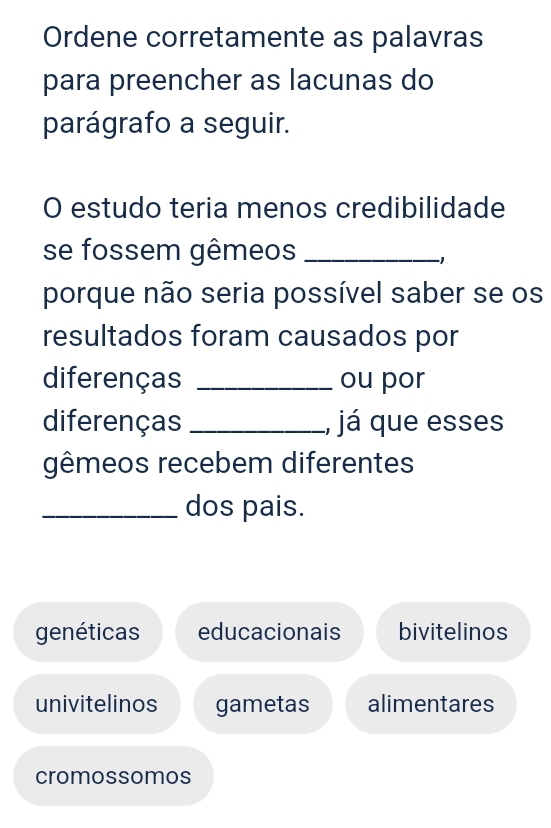 Ordene corretamente as palavras
para preencher as lacunas do
parágrafo a seguir.
O estudo teria menos credibilidade
se fossem gêmeos_
porque não seria possível saber se os
resultados foram causados por
diferenças _ou por
diferenças _, já que esses
gêmeos recebem diferentes
_dos pais.
genéticas educacionais bivitelinos
univitelinos gametas alimentares
cromossomos