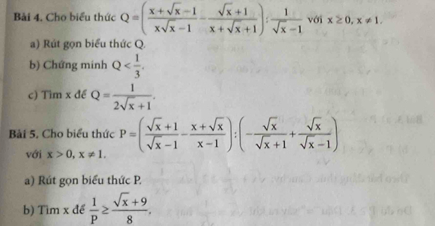 Bài 4, Cho biểu thức Q=( (x+sqrt(x)-1)/xsqrt(x)-1 - (sqrt(x)+1)/x+sqrt(x)+1 ): 1/sqrt(x)-1  với x≥ 0, x!= 1. 
a) Rút gọn biểu thức Q. 
b) Chứng minh Q . 
c) Tìm x để Q= 1/2sqrt(x)+1 . 
Bài 5. Cho biểu thức P=( (sqrt(x)+1)/sqrt(x)-1 - (x+sqrt(x))/x-1 ):(- sqrt(x)/sqrt(x)+1 + sqrt(x)/sqrt(x)-1 )
với x>0, x!= 1. 
a) Rút gọn biểu thức P. 
b) Tìm x để  1/P ≥  (sqrt(x)+9)/8 .