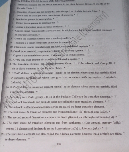 Write TRUE or FALSE for each of the following statement.
f. Transition elements are the metals that exist in the block between Groups 11 and III of the
Periodic Table. *
2  Transition elements are the metals that exist Groups 3 to 12 of the Periodic Table."
3. Iron is used as a catalyst in the manufacture of ammonia.
. Iron is also present in haemoglobin. .
Copper is also present in haemoglobin.
6. Copper is important as an electronic conductor.*
7. Copper-nickel (cupronickel) alloys are used in shipbuilding due to their excellent resistance
to seawater corrosion. *
8. Gold is the transition element that is used as jewellery.
9. Titanium is a major component in modem jet aircraf"
10. Titanium is used in manufacturing artificial joints and dental implants.
12. Cobalt is an essential component of vitamin M in living systems.
12. Copper is an essential component of vitamin Bas in living systems.
13. A very tiny trace amount of chrom um is detected in apples. *
14. The transition elements are located between Group II of the s-block and Group III of
the p-block elements in the Periodic Table.
15. IUPAC defines a transition element (metal) as an element whose atom has partially filled
d subshells (orbitals) or which can give rise to cations with incomplete d subshells
(orbitals).
16. IUPAC defines a transition element (metal) as an element whose atom has partially filled
d subshells (orbitals).   
17. According to IUPAC, groups 3 to 12 in the Periodic Table are the transition elements.
18. They-block lanthanide and actinide series are called the inner transition elements.
19. The &-block lanthanide and actinide series are called the inner transition elements.
20. The first series 3/ transition elements run from scandium (2:Sc) through zinc (₁Zn).
21. The second series 4 transition elements run from yttrium (⑲9Y) through cadmium (4Cd).
22. The third series 5d transition elements run from lanthanum (La) through mercury (§Hg)
except 14 elements of lanthanide series from cerium (₁Ce) to lutetium (лLu).
23. The transition elements are also called the d-block elements because the dorbitals are filled '
in these elements.
135