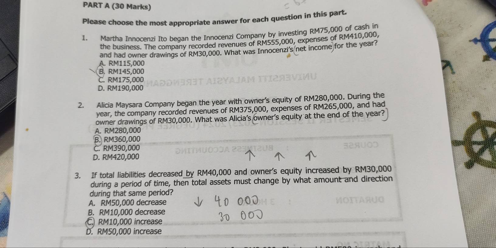 Please choose the most appropriate answer for each question in this part.
1. Martha Innocenzi Ito began the Innocenzi Company by investing RM75,000 of cash in
the business. The company recorded revenues of RM555,000, expenses of RM410,000,
and had owner drawings of RM30,000. What was Innocenzi's(net income)for the year?
A. RM115,000
B. RM145,000
C. RM175,000
D. RM190,000
2. Alicia Maysara Company began the year with owner’s equity of RM280,000. During the
year, the company recorded revenues of RM375,000, expenses of RM265,000, and had
owner drawings of RM30,000. What was Alicia's owner's equity at the end of the year?
A. RM280,000
B. RM360,000
C. RM390,000
D. RM420,000
3. If total liabilities decreased by RM40,000 and owner's equity increased by RM30,000
during a period of time, then total assets must change by what amount and direction
during that same period?
A. RM50,000 decrease
B. RM10,000 decrease
C. RM10,000 increase
D. RM50,000 increase