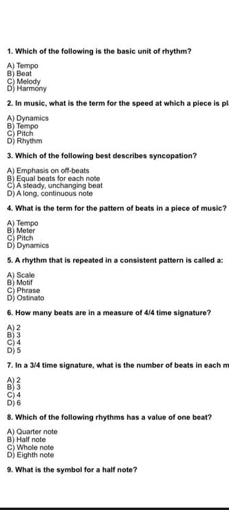 Which of the following is the basic unit of rhythm?
A) Tempo
B) Beat
C) Melody
D) Harmony
2. In music, what is the term for the speed at which a piece is pl
A) Dynamics
B) Tempo C) Pitch
D) Rhythm
3. Which of the following best describes syncopation?
A) Emphasis on off-beats
B) Equal beats for each note
C) A steady, unchanging beat
D) A long, continuous note
4. What is the term for the pattern of beats in a piece of music?
A) Tempo
B) Meter
C) Pitch
D) Dynamics
5. A rhythm that is repeated in a consistent pattern is called a:
A) Scale
B) Motif
C) Phrase
D) Ostinato
6. How many beats are in a measure of 4/4 time signature?
A) 2
B) 3
C) 4
D) 5
7. In a 3/4 time signature, what is the number of beats in each m
A) 2
B) 3
C) 4
D) 6
8. Which of the following rhythms has a value of one beat?
A) Quarter note
B) Half note
C) Whole note
D) Eighth note
9. What is the symbol for a half note?