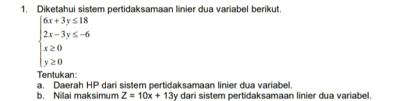 Diketahui sistem pertidaksamaan linier dua variabel berikut.
beginarrayl 6x+3y≤ 18 2x-3y≤ -6 x≥ 0 y≥ 0endarray.
Tentukan:
a. Daerah HP dari sistem pertidaksamaan linier dua variabel.
b. Nilai maksimum Z=10x+13y dari sistem pertidaksamaan linier dua variabel.