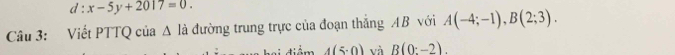 d:x-5y+2017=0. 
Câu 3: Viết PTTQ của Δ là đường trung trực của đoạn thắng AB với A(-4;-1), B(2;3).
4(5· 0) và B(0:-2).
