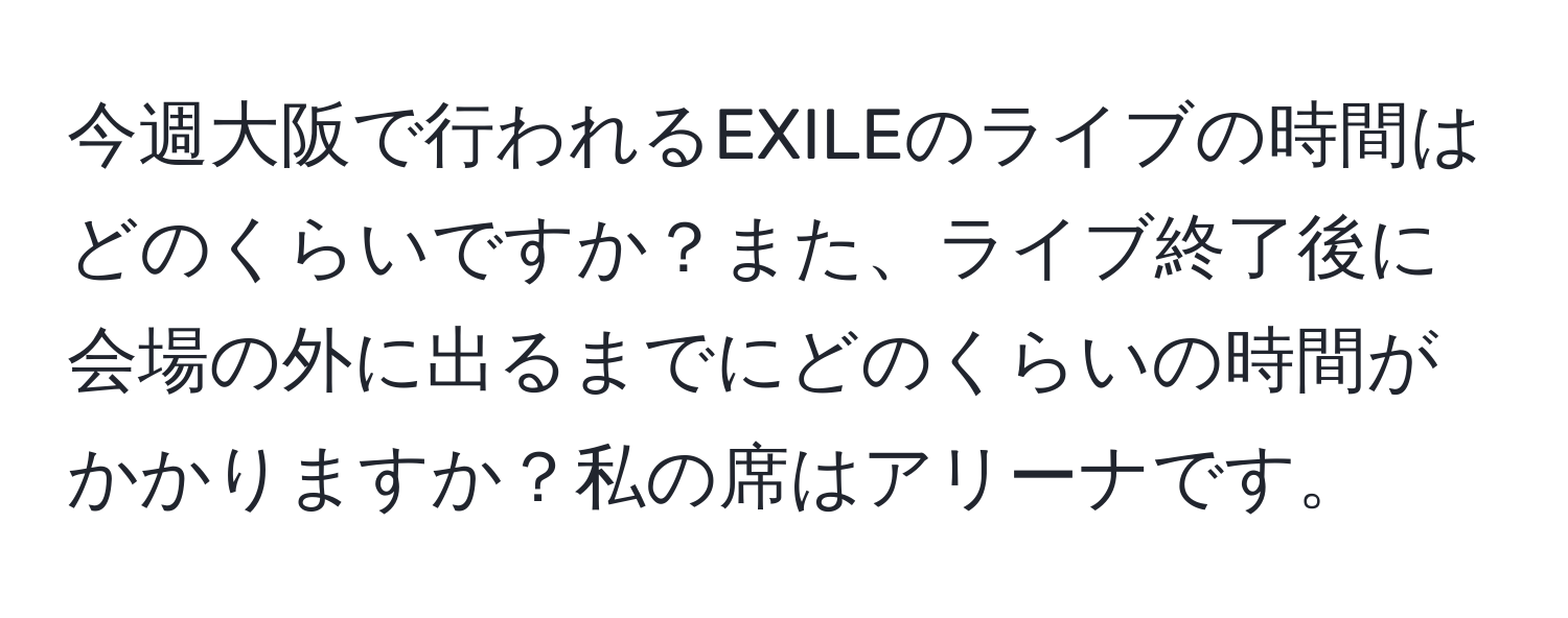 今週大阪で行われるEXILEのライブの時間はどのくらいですか？また、ライブ終了後に会場の外に出るまでにどのくらいの時間がかかりますか？私の席はアリーナです。