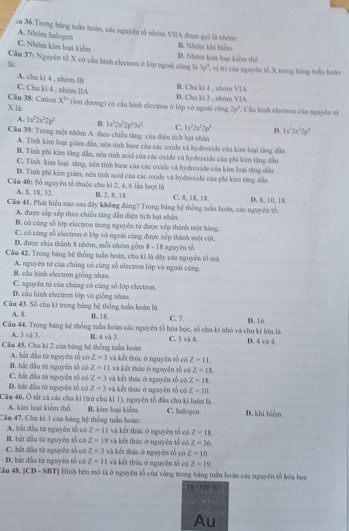 lu 36.Trong bảng tuần hoàn, các nguyên tổ nhóm VIIA được gọi là nhóm:
A. Nhóm halogen
B. Nhóm khí hiểm
C. Nhóm kim loại kiểm D. Nhóm kim loại kiểm thổ
Câu 37: Nguyên tổ X có cầu hình electron ở lớp ngoài cùng là 3p^4 T vị trí của nguyên tổ X trong bảng tuần hoàn
là:
A. chu kì 4 , nhóm IB B. Chu ki 4 , nhóm VIA
C. Chu kì 4 , nhóm IIA D. Chu kì 3 , nhóm VIA
Câu 38: Cation X^(2+) (ion dương) có cầu hình electron ở lớp vỏ ngoài cùng 2p^6 *. Cầu hình electron của nguyên tử
X là:
A. 1s^22s^22p^2 B. 1s^22s^22p^63s^2 C. 1s^22s^22p^4
D. 1s^22s^22p^3
Câu 39: Trong một nhóm A theo chiều tăng của điện tích hạt nhân
A. Tính kim loại giâm dần, nên tính base của các oxide và hydroxide của kim loại tăng dần
B. Tính phi kim tăng dần, nên tính acid của các oxide và hydroxide của phi kim tăng dần
C. Tính kim loại tăng, nên tính base của các oxide và hydroxide của kim loại tăng dần
D. Tính phi kim giảm, nên tính acid của các oxide và hydroxide của phi kim tăng dần
Câu 40: Số nguyên tổ thuộc chu kì 2, 4, 6 lần lượt là
A. 8, 18, 32. B. 2, 8, 18. C. 8, 18, 18. D. 8, 10, 18.
Câu 41. Phát biểu nào sau đây không đủng? Trong bảng hệ thống tuần hoàn, các nguyên tổ:
A. được sắp xếp theo chiều tăng dần điện tích hạt nhân.
B. có cùng số lớp electron trong nguyên tử được xếp thành một hàng.
C. có cùng số electron ở lớp vỏ ngoài cùng được xếp thành một cột.
D. được chia thành 8 nhóm, mỗi nhóm gồm 8 - 18 nguyên tổ.
Câu 42. Trong bảng hệ thống tuần hoàn, chu ki là dãy các nguyên tố mà
A. nguyên tử của chúng có cùng số electron lớp vỏ ngoài cùng.
B. cấu hình electron giống nhau.
C. nguyên tử của chúng có cùng số lớp electron.
D. cấu hình electron lớp vô giống nhau.
Câu 43. Số chu kì trong bảng hệ thống tuần hoàn là
A. 8. B. 18. C. 7. D. 16.
Câu 44. Trong bảng hệ thống tuần hoàn các nguyên tổ hóa học, số chu kì nhỏ và chu kì lớn là
A. 3 và 3. B. 4 và 3. C. 3 và 4. D. 4 và 4.
Câu 45. Chu kì 2 của bảng hệ thống tuần hoàn
A. bắt đầu từ nguyên tố có Z=3 và kết thúc ở nguyên tố có Z=11.
B. bắt đầu từ nguyên tố có Z=11 và kết thúc ở nguyên tố có Z=18.
C. bắt đầu từ nguyên tố có Z=3 và kết thúc ở nguyên tố có Z=18.
D. bắt đầu từ nguyên tố có Z=3 và kết thúc ở nguyên tố có Z=10.
Câu 46. Ở tất cả các chu kì (trừ chu kì 1), nguyên tố đầu chu kì luôn là
A. kim loại kiểm thổ. B. kim loại kiểm. C. halogen. D. khi hiểm.
Câu 47. Chu kì 3 của bảng hệ thống tuần hoàn:
A. bắt đầu từ nguyên tố có Z=11 và kết thúc ở nguyên tổ có Z=18.
B. bắt đầu từ nguyên tổ có Z=19 và kết thúc ở nguyên tố có Z=36.
C. bắt đầu từ nguyên tố có Z=3 và kết thúc ở nguyên tố có Z=10.
D. bắt đầu từ nguyên tố có Z=11 và kết thúc ở nguyên tố có Z=19.
âu 48. [ CD-SBT Hinh bên mô tả ô nguyên tố của vàng trong bảng tuần hoàn các nguyên tố hóa học
79 196 97
Au