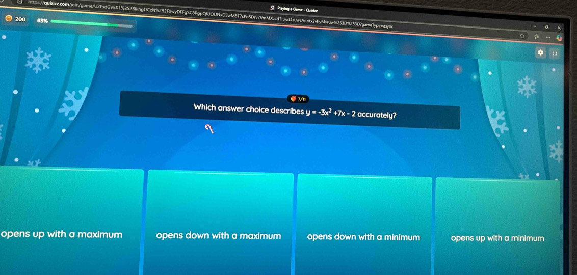 Playing a Game - Quizizz
https://quizizz.com/join/game/U2FsdGVkX1%252BIkhgDCcN%252F9wyDFFgSC8RgpQKJODNxD5wM8T7sPoSDrv7VmMXzzdTILwd4zuwsAontx2vhyMvruw%253D%253D7gameType=async
200 83%
【 ]
。
.
● 7/11
Which answer choice describes y=-3x^2+7x-2 accurately?
opens up with a maximum opens down with a maximum opens down with a minimum opens up with a minimum