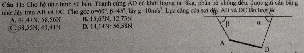 Cho hệ như hình vẽ bên. Thanh cứng AD có khối lượng m=8kg , phân bồ không đều, được giữ cân băng
nhờ dây treo AB và DC. Cho góc alpha =60°, beta =45°; lây g=10m/s^2. Lực căng của sợi dây AB và DC lần lượt là:
A. 41,41N; 58,56N B. 15,67N; 12,73N
C. 58,56N; 41,41N D. 14,14N; 56,58N