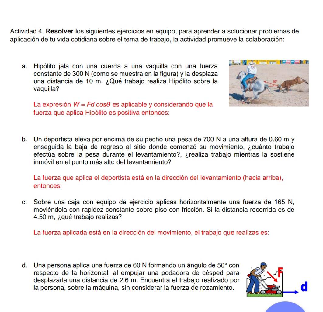 Actividad 4. Resolver los siguientes ejercicios en equipo, para aprender a solucionar problemas de
aplicación de tu vida cotidiana sobre el tema de trabajo, la actividad promueve la colaboración:
a. Hipólito jala con una cuerda a una vaquilla con una fuerza
constante de 300 N (como se muestra en la figura) y la desplaza
una distancia de 10 m. ¿Qué trabajo realiza Hipólito sobre la 
vaquilla?
La expresión W=Fd cosθ es aplicable y considerando que la
fuerza que aplica Hipólito es positiva entonces:
b. Un deportista eleva por encima de su pecho una pesa de 700 N a una altura de 0.60 m y
enseguida la baja de regreso al sitio donde comenzó su movimiento, ¿cuánto trabajo
efectúa sobre la pesa durante el levantamiento?, ¿realiza trabajo mientras la sostiene
inmóvil en el punto más alto del levantamiento?
La fuerza que aplica el deportista está en la dirección del levantamiento (hacia arriba),
entonces:
c. Sobre una caja con equipo de ejercicio aplicas horizontalmente una fuerza de 165 N,
moviéndola con rapidez constante sobre piso con fricción. Si la distancia recorrida es de
4.50 m, ¿qué trabajo realizas?
La fuerza aplicada está en la dirección del movimiento, el trabajo que realizas es:
d. Una persona aplica una fuerza de 60 N formando un ángulo de 50° con
respecto de la horizontal, al empujar una podadora de césped para
desplazarla una distancia de 2.6 m. Encuentra el trabajo realizado por
la persona, sobre la máquina, sin considerar la fuerza de rozamiento.
d