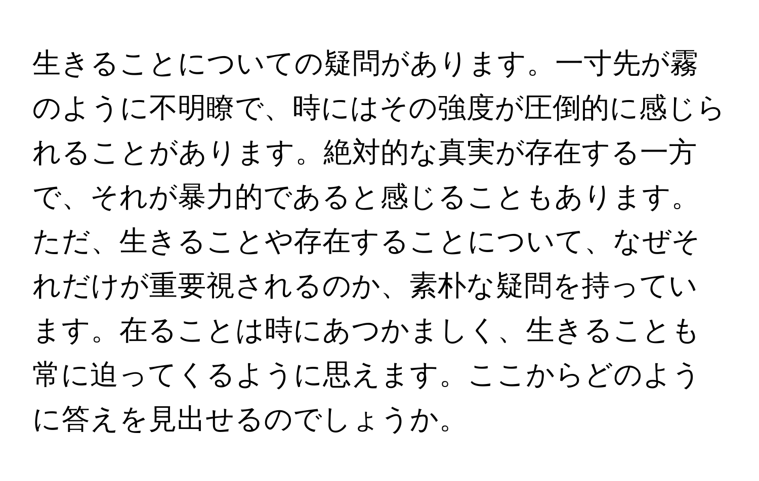 生きることについての疑問があります。一寸先が霧のように不明瞭で、時にはその強度が圧倒的に感じられることがあります。絶対的な真実が存在する一方で、それが暴力的であると感じることもあります。ただ、生きることや存在することについて、なぜそれだけが重要視されるのか、素朴な疑問を持っています。在ることは時にあつかましく、生きることも常に迫ってくるように思えます。ここからどのように答えを見出せるのでしょうか。