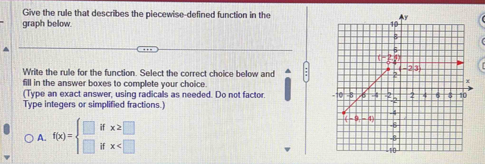 Give the rule that describes the piecewise-defined function in the
graph below. 
Write the rule for the function. Select the correct choice below and
fill in the answer boxes to complete your choice.
(Type an exact answer, using radicals as needed. Do not factor. 
Type integers or simplified fractions.)
A. f(x)=beginarrayl □  □ endarray. it beginarrayr x≥slant □  x
if