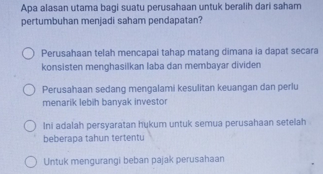 Apa alasan utama bagi suatu perusahaan untuk beralih dari saham
pertumbuhan menjadi saham pendapatan?
Perusahaan telah mencapai tahap matang dimana ia dapat secara
konsisten menghasilkan laba dan membayar dividen
Perusahaan sedang mengalami kesulitan keuangan dan perlu
menarik lebih banyak investor
Ini adalah persyaratan hukum untuk semua perusahaan setelah
beberapa tahun tertentu
Untuk mengurangi beban pajak perusahaan