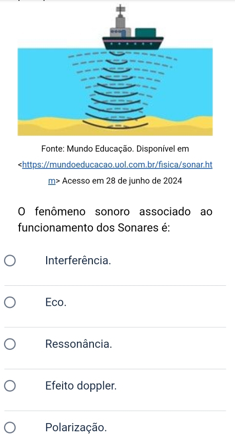 28 de junho de 2024
O fenômeno sonoro associado ao
funcionamento dos Sonares é:
Interferência.
Eco.
Ressonância.
Efeito doppler.
Polarização.