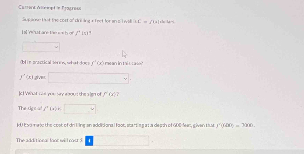 Current Attempt in Progress 
Suppose that the cost of drilling x feet for an oil well is C=f(x) dollars. 
(a) What are the units of f'(x) ? 
(b) In practical terms, what does f'(x) mean in this case?
f'(x) gives 
(c) What can you say about the sign of f'(x) ? 
The sign of f'(x) is 
(d) Estimate the cost of drilling an additional foot, starting at a depth of 600 feet, given that f'(600)=7000. 
The additional foot will cost $