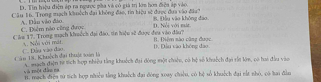 Ii mệu thện up
D. Tín hiệu điện áp ra ngược pha và có giá trị lớn hơn điện áp vào.
Câu 16. Trong mạch khuếch đại không đảo, tín hiệu sẽ được đưa vào đâu?
A. Đầu vào đảo.
B. Đầu vào không đảo.
C. Điểm nào cũng được. D. Nối với mát.
Câu 17. Trong mạch khuếch đại đảo, tín hiệu sẽ được đưa vào đâu?
A. Nối với mát.
B. Điềm nào cũng được.
C. Đầu vào đảo.
D. Đầu vào không đảo.
Câu 18. Khuếch đại thuật toán là
A. mạch điện tử tích hợp nhiều tầng khuếch đại dòng một chiều, có hệ số khuếch đại rất lớn, có hai đầu vào
và một đầu ra.
B. mạch điện từ tích hợp nhiều tầng khuếch đại dòng xoay chiều, có hệ số khuếch đại rất nhỏ, có hai đầu