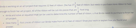 Binda is working on an art project that requires 32 feet of ribbon. She has 17 1/2  feet of ribbon, but needs to purchase more ribbon to have 
enough to finish her art project. All of the ribbon will be cut into pieces that are  1/8  foot long 
Write and solve an equation that can be used to determine the number of feet of ribbon, x that Binda needs to purchase to finish her 
art project. 
How many  1/4  foot pieces of ribbon can Binda make from all 32 feet of ribbon? Show your work or explain how you found your 
answer.