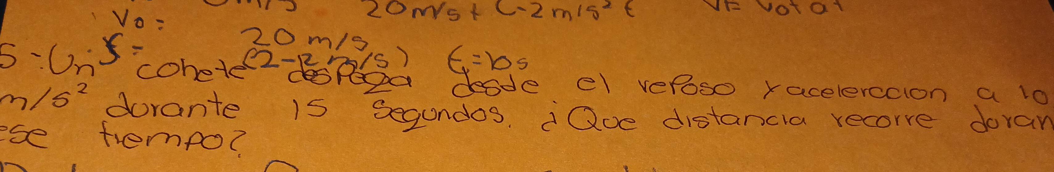 V_0=
20m/s+ C-2m15^2t 10101
5-6n x-
20m/9
cohete(2-Bs) t=10s
deode el vefoso racelerccion a lo
m/s^2 dorante 15 segundos. Qoe distancia recore doran 
ese trempo?